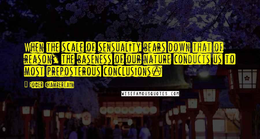 Roger Chamberlain Quotes: When the scale of sensuality bears down that of reason, the baseness of our nature conducts us to most preposterous conclusions.