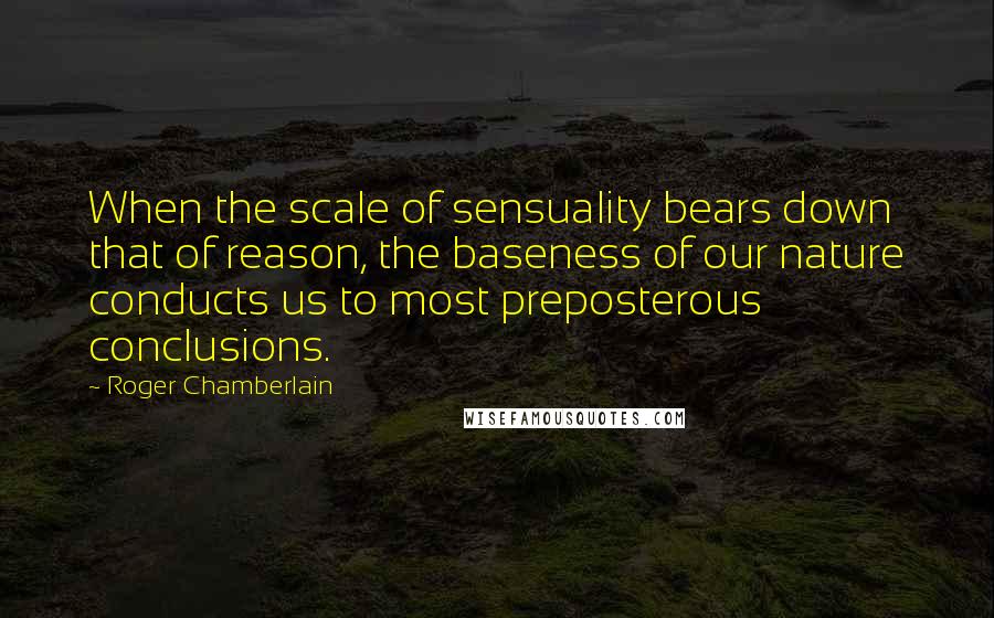 Roger Chamberlain Quotes: When the scale of sensuality bears down that of reason, the baseness of our nature conducts us to most preposterous conclusions.