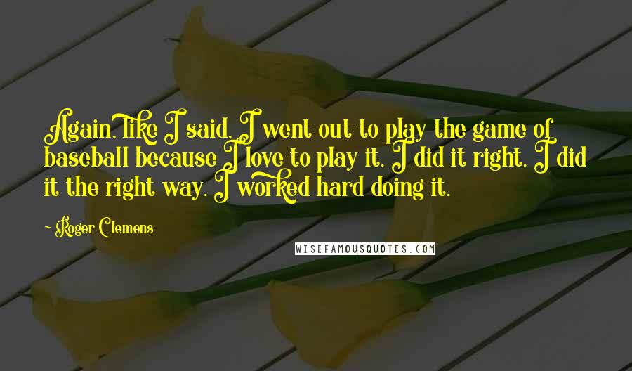 Roger Clemens Quotes: Again, like I said, I went out to play the game of baseball because I love to play it. I did it right. I did it the right way. I worked hard doing it.