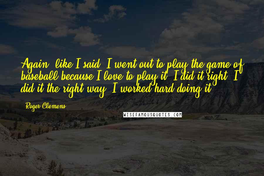 Roger Clemens Quotes: Again, like I said, I went out to play the game of baseball because I love to play it. I did it right. I did it the right way. I worked hard doing it.