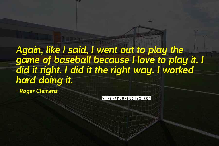 Roger Clemens Quotes: Again, like I said, I went out to play the game of baseball because I love to play it. I did it right. I did it the right way. I worked hard doing it.