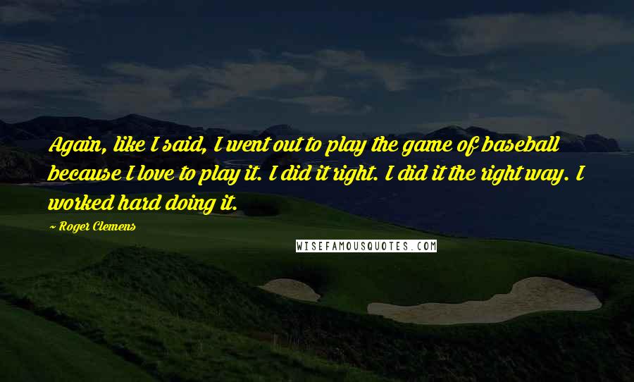 Roger Clemens Quotes: Again, like I said, I went out to play the game of baseball because I love to play it. I did it right. I did it the right way. I worked hard doing it.