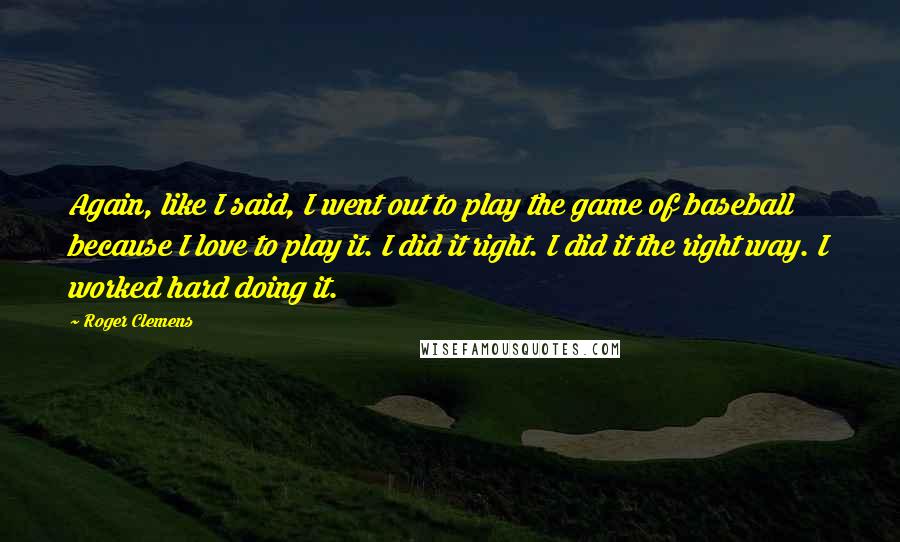 Roger Clemens Quotes: Again, like I said, I went out to play the game of baseball because I love to play it. I did it right. I did it the right way. I worked hard doing it.