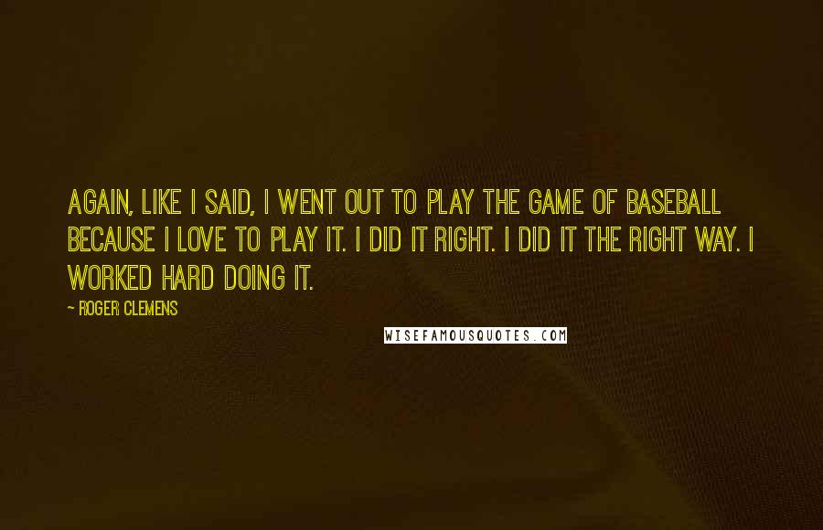 Roger Clemens Quotes: Again, like I said, I went out to play the game of baseball because I love to play it. I did it right. I did it the right way. I worked hard doing it.