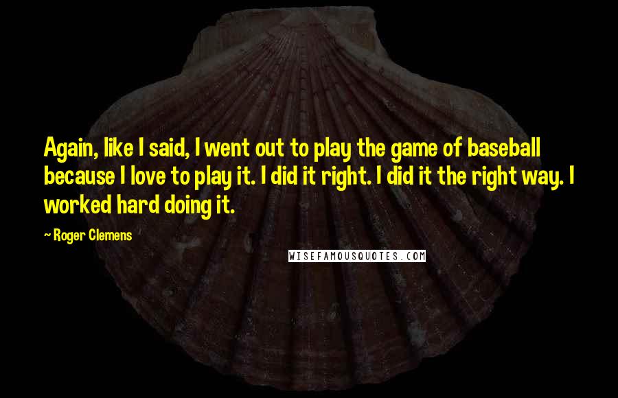 Roger Clemens Quotes: Again, like I said, I went out to play the game of baseball because I love to play it. I did it right. I did it the right way. I worked hard doing it.