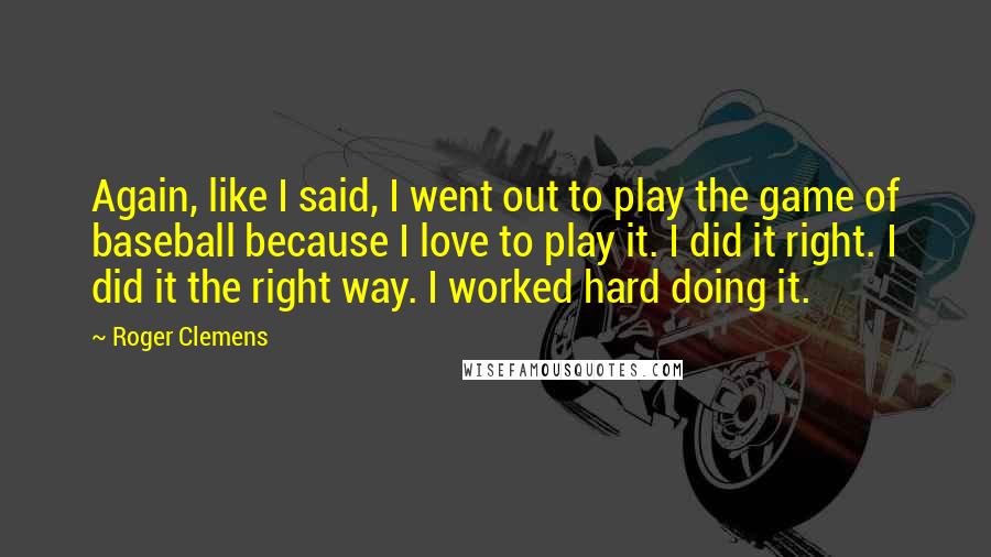 Roger Clemens Quotes: Again, like I said, I went out to play the game of baseball because I love to play it. I did it right. I did it the right way. I worked hard doing it.