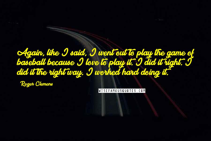 Roger Clemens Quotes: Again, like I said, I went out to play the game of baseball because I love to play it. I did it right. I did it the right way. I worked hard doing it.