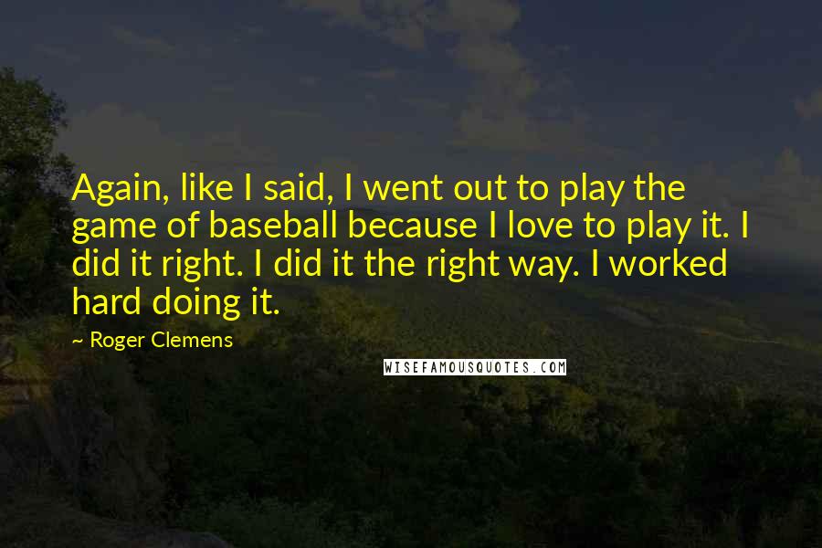 Roger Clemens Quotes: Again, like I said, I went out to play the game of baseball because I love to play it. I did it right. I did it the right way. I worked hard doing it.