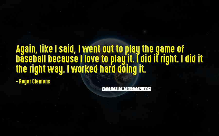 Roger Clemens Quotes: Again, like I said, I went out to play the game of baseball because I love to play it. I did it right. I did it the right way. I worked hard doing it.