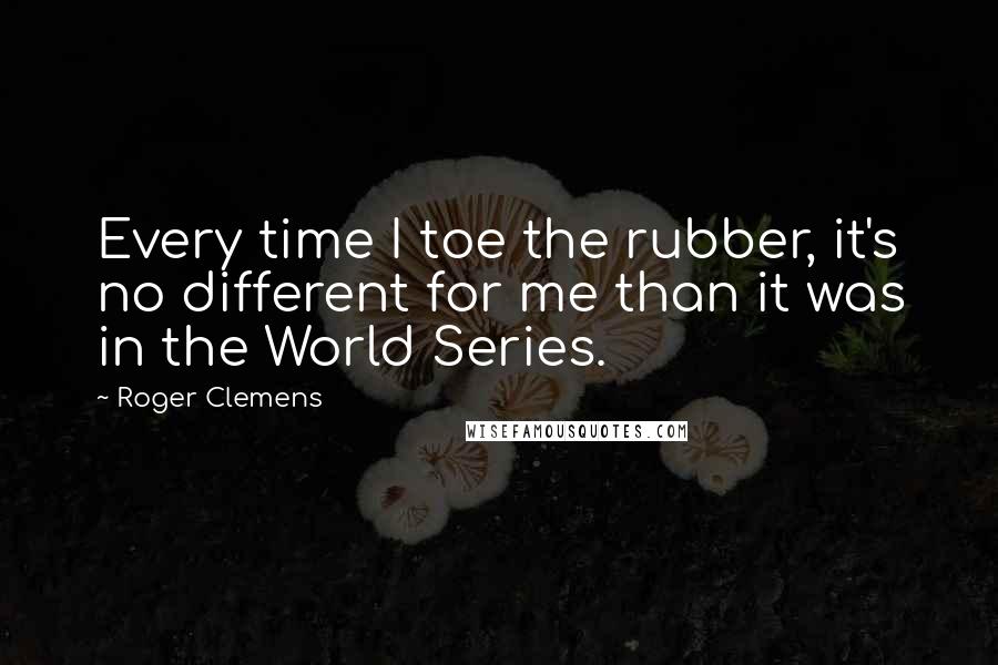 Roger Clemens Quotes: Every time I toe the rubber, it's no different for me than it was in the World Series.