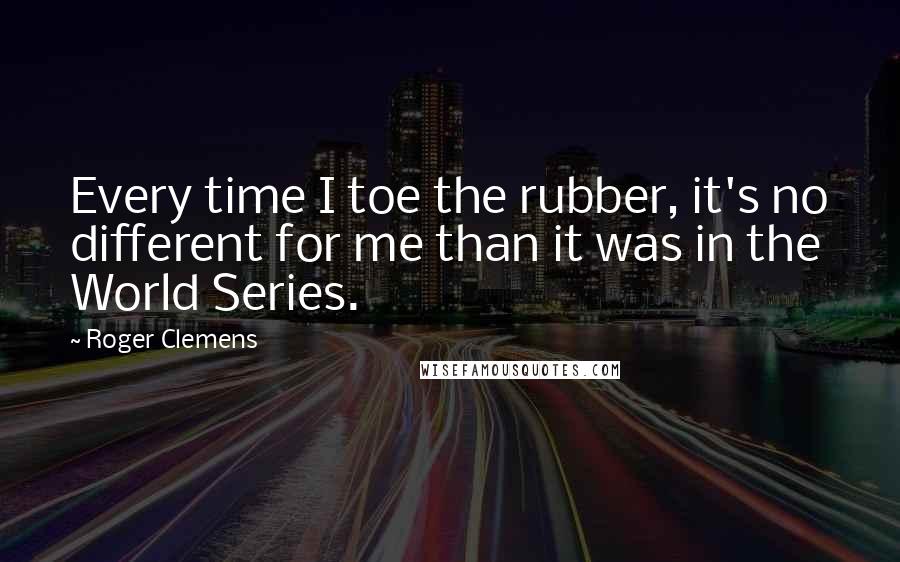 Roger Clemens Quotes: Every time I toe the rubber, it's no different for me than it was in the World Series.