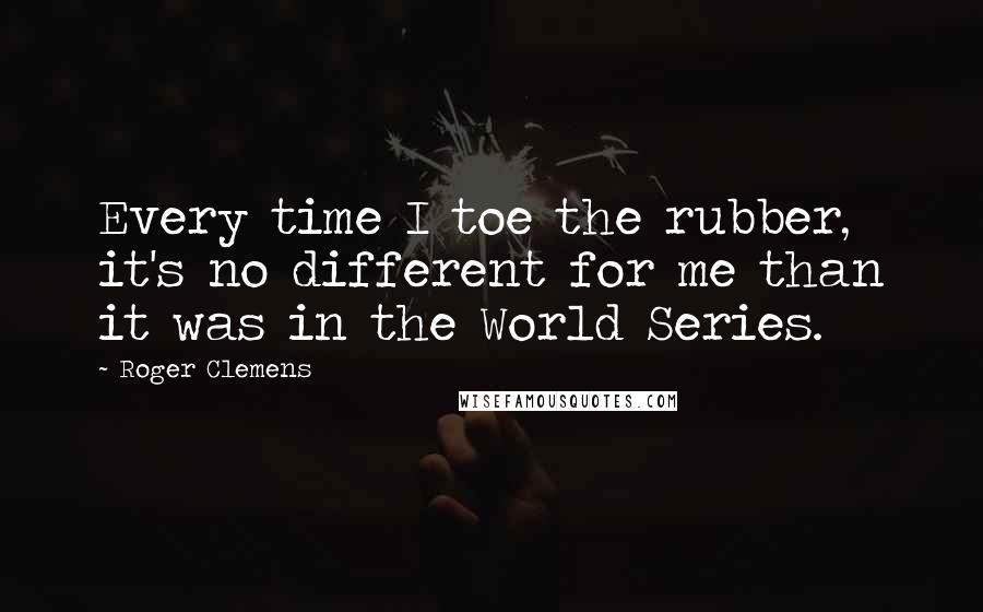 Roger Clemens Quotes: Every time I toe the rubber, it's no different for me than it was in the World Series.