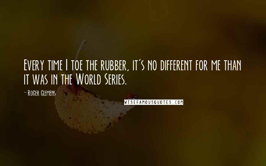 Roger Clemens Quotes: Every time I toe the rubber, it's no different for me than it was in the World Series.