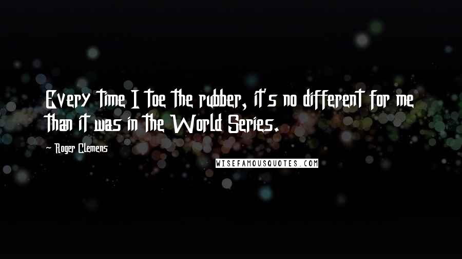 Roger Clemens Quotes: Every time I toe the rubber, it's no different for me than it was in the World Series.