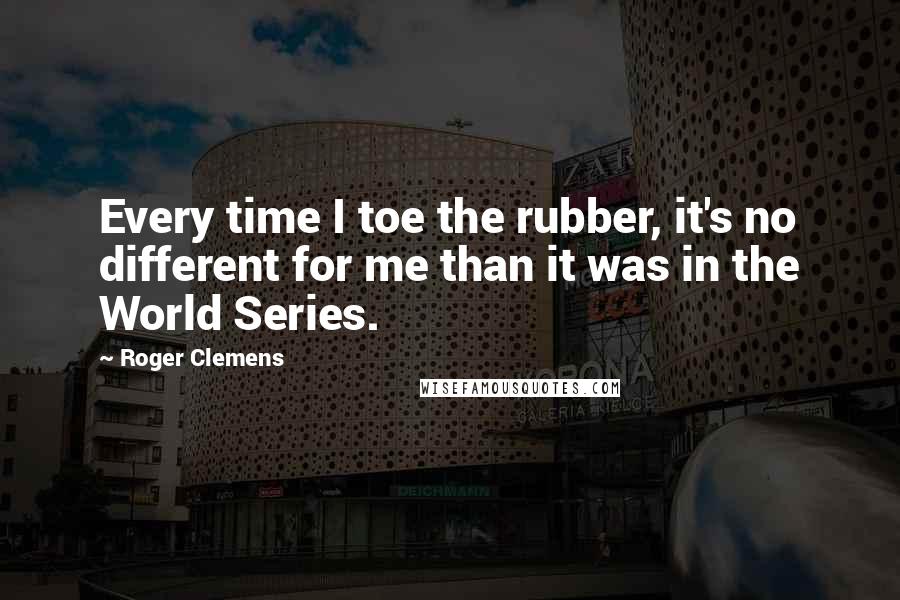 Roger Clemens Quotes: Every time I toe the rubber, it's no different for me than it was in the World Series.