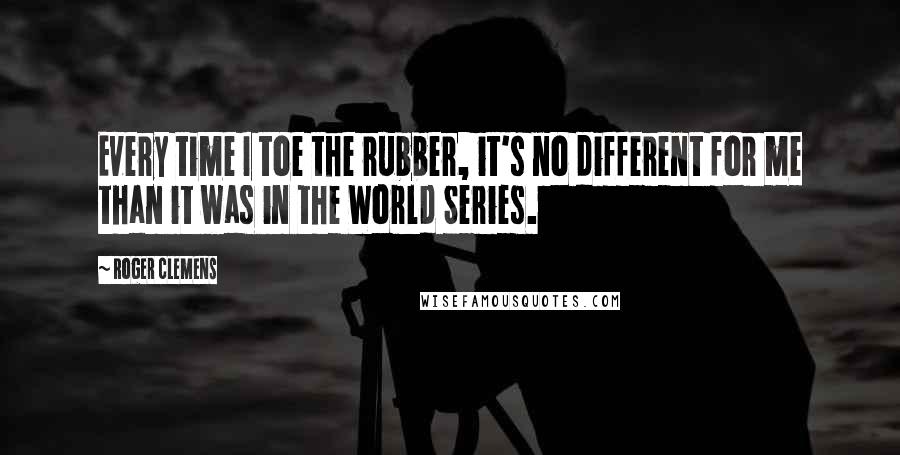 Roger Clemens Quotes: Every time I toe the rubber, it's no different for me than it was in the World Series.