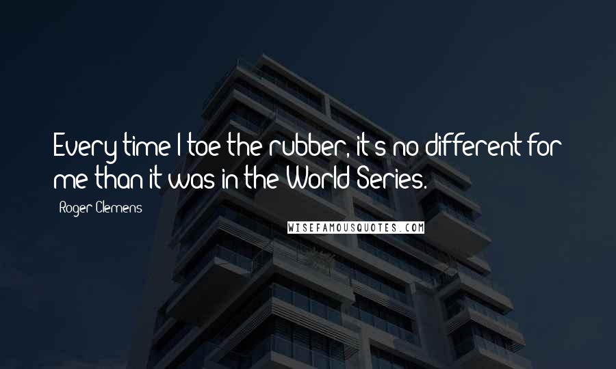 Roger Clemens Quotes: Every time I toe the rubber, it's no different for me than it was in the World Series.