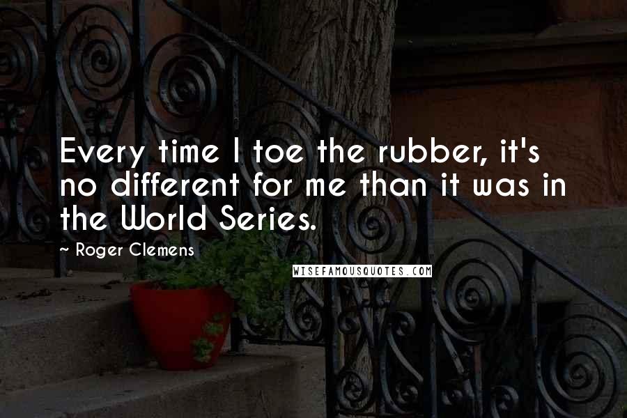 Roger Clemens Quotes: Every time I toe the rubber, it's no different for me than it was in the World Series.