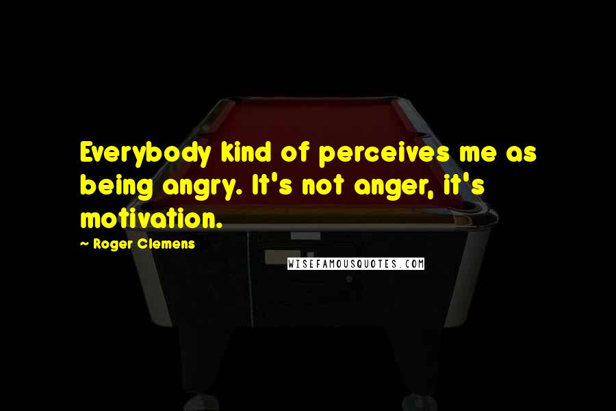 Roger Clemens Quotes: Everybody kind of perceives me as being angry. It's not anger, it's motivation.