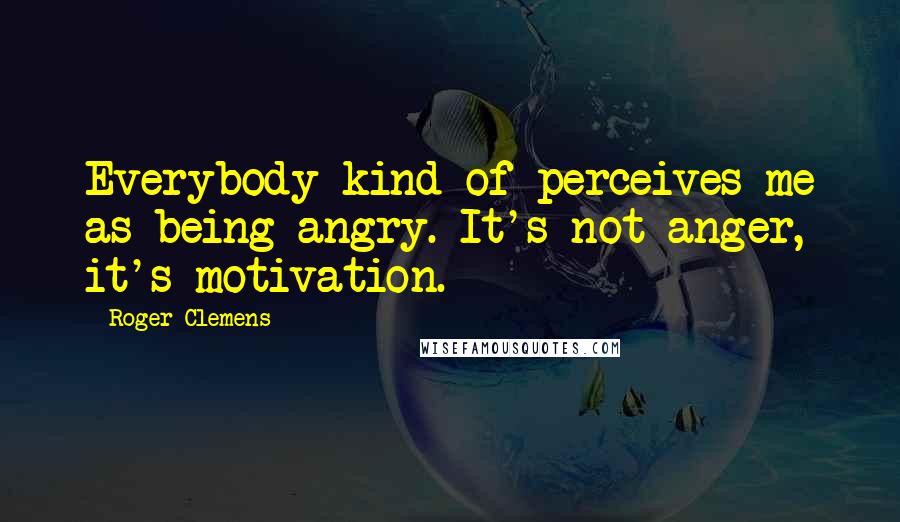 Roger Clemens Quotes: Everybody kind of perceives me as being angry. It's not anger, it's motivation.