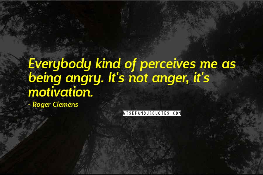 Roger Clemens Quotes: Everybody kind of perceives me as being angry. It's not anger, it's motivation.