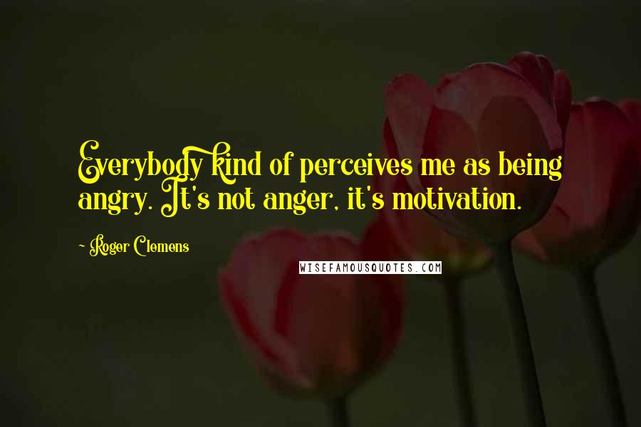 Roger Clemens Quotes: Everybody kind of perceives me as being angry. It's not anger, it's motivation.