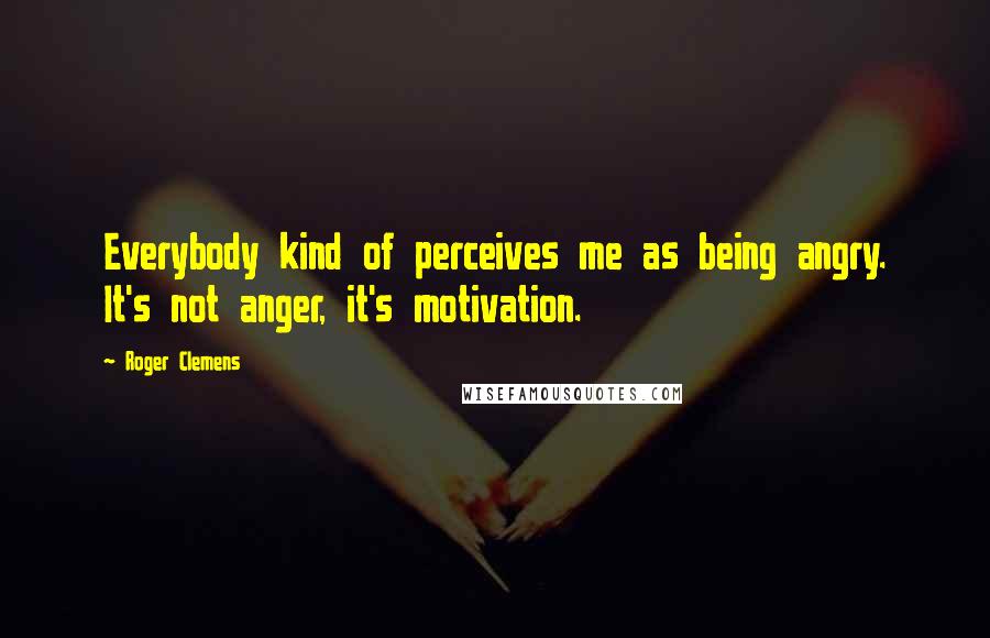 Roger Clemens Quotes: Everybody kind of perceives me as being angry. It's not anger, it's motivation.