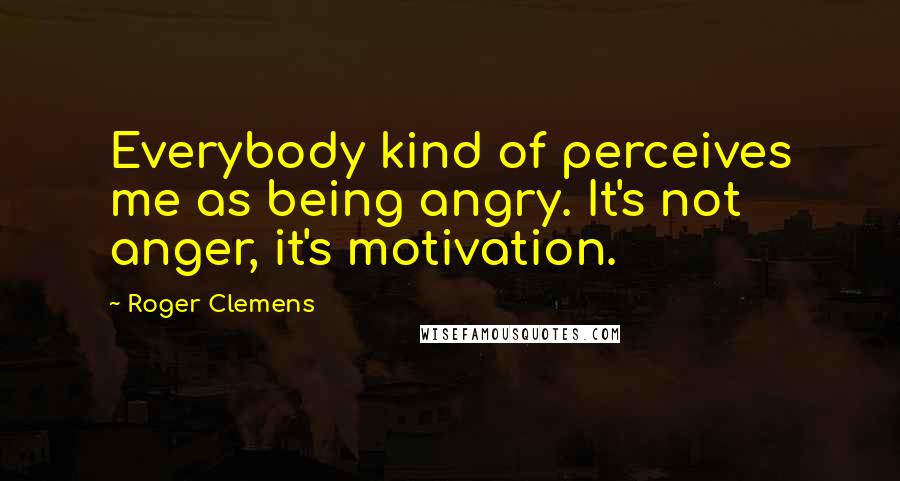 Roger Clemens Quotes: Everybody kind of perceives me as being angry. It's not anger, it's motivation.