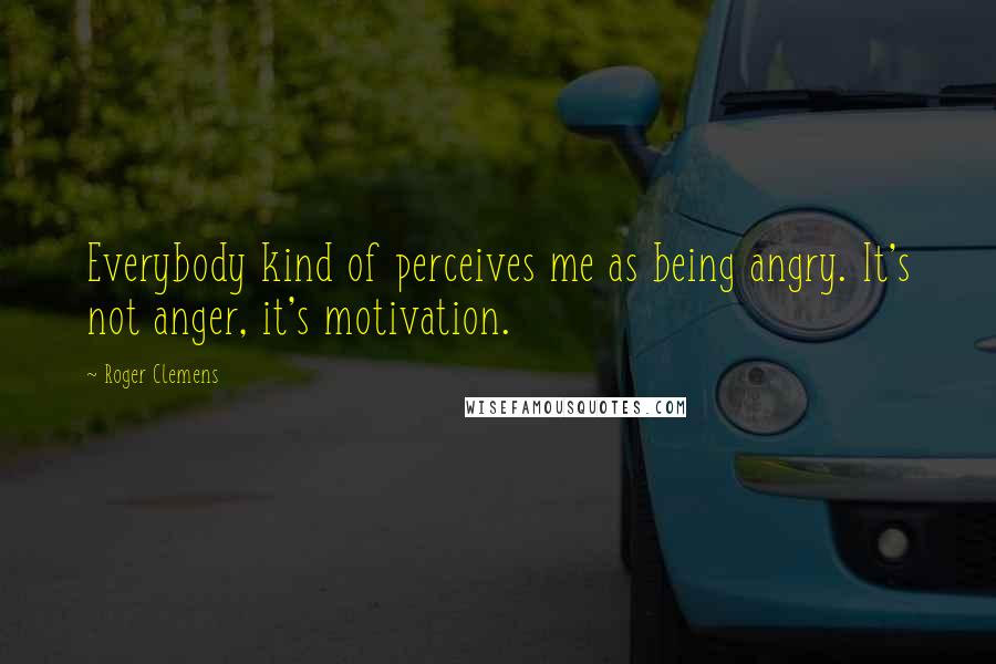 Roger Clemens Quotes: Everybody kind of perceives me as being angry. It's not anger, it's motivation.