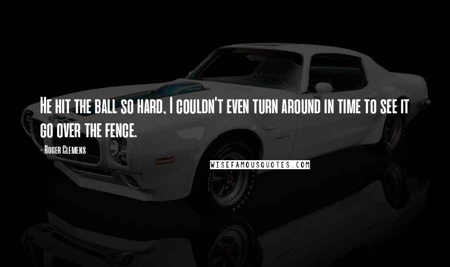 Roger Clemens Quotes: He hit the ball so hard, I couldn't even turn around in time to see it go over the fence.