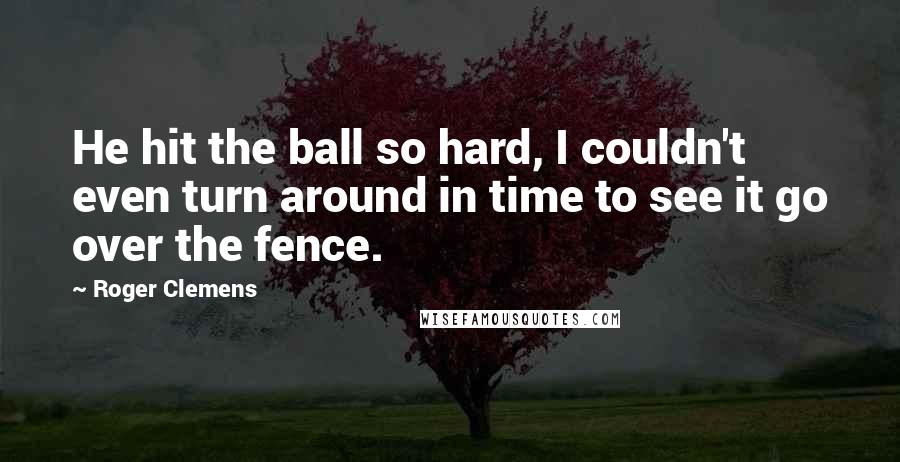 Roger Clemens Quotes: He hit the ball so hard, I couldn't even turn around in time to see it go over the fence.