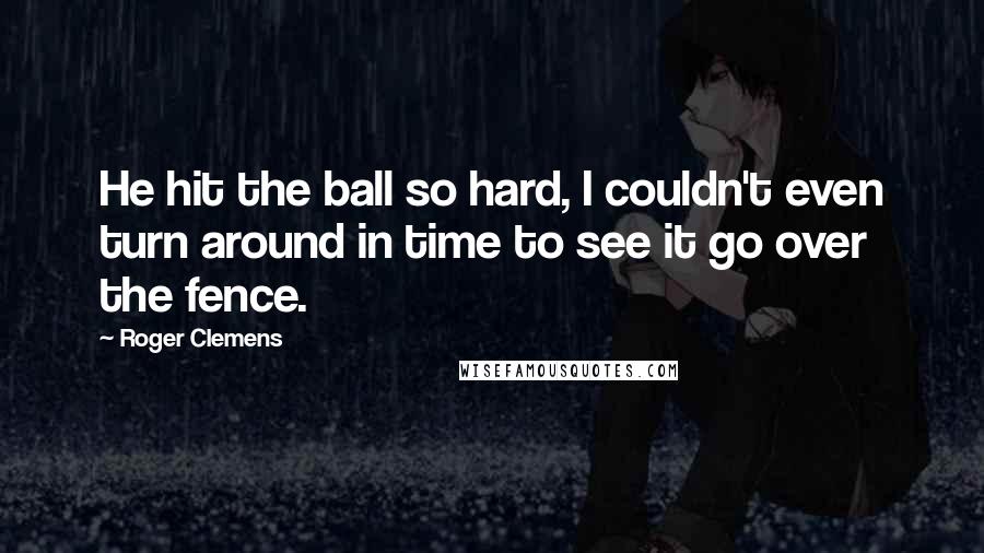 Roger Clemens Quotes: He hit the ball so hard, I couldn't even turn around in time to see it go over the fence.