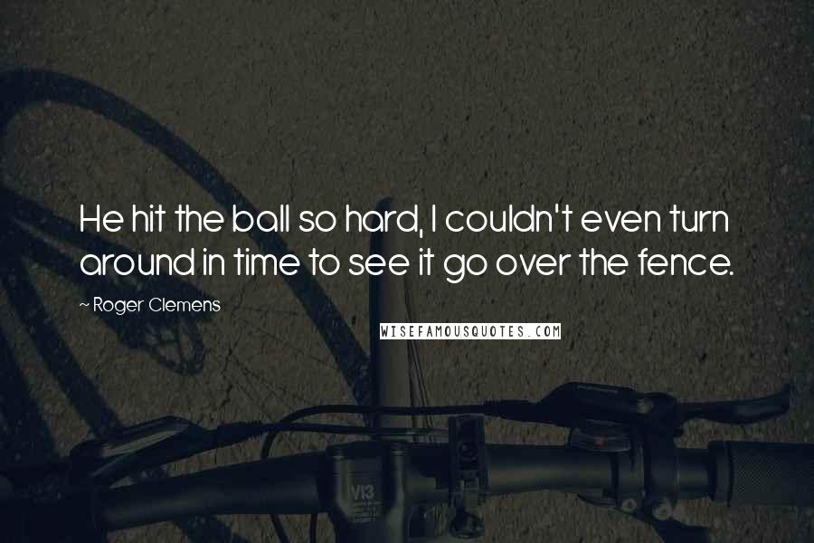 Roger Clemens Quotes: He hit the ball so hard, I couldn't even turn around in time to see it go over the fence.
