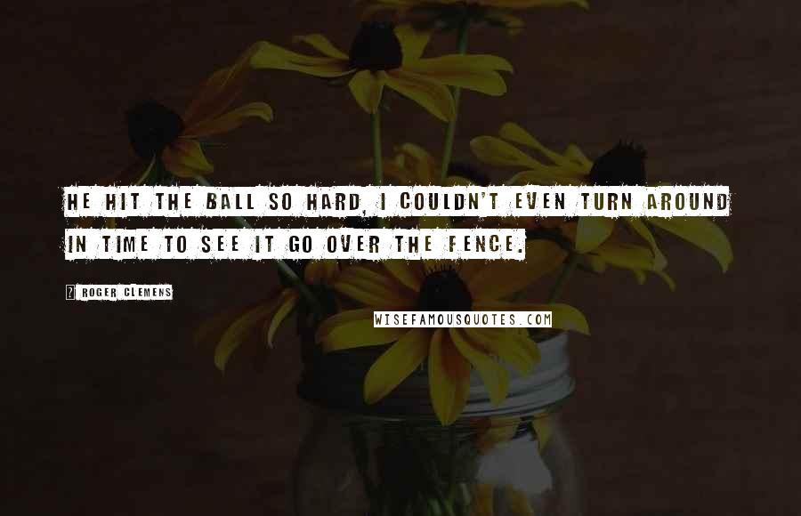 Roger Clemens Quotes: He hit the ball so hard, I couldn't even turn around in time to see it go over the fence.