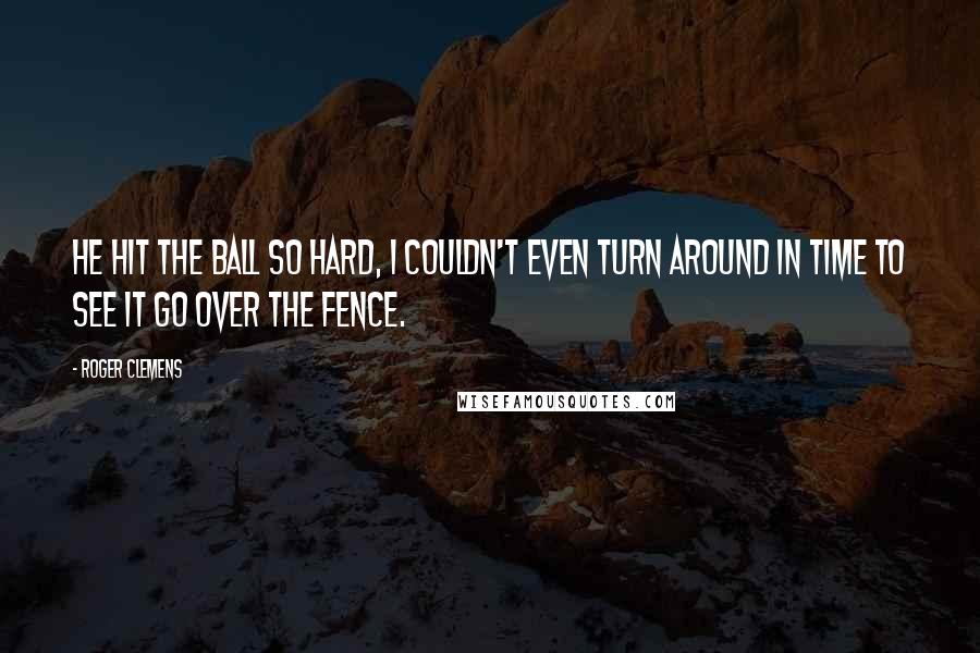 Roger Clemens Quotes: He hit the ball so hard, I couldn't even turn around in time to see it go over the fence.
