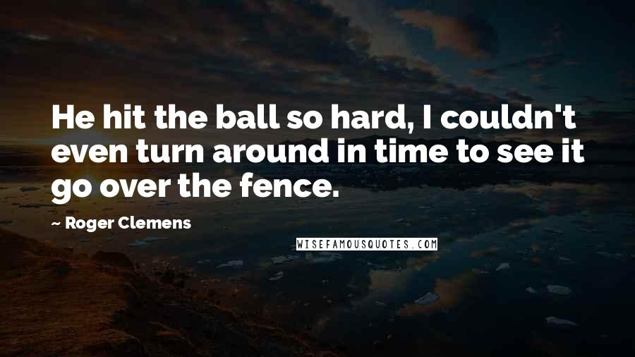 Roger Clemens Quotes: He hit the ball so hard, I couldn't even turn around in time to see it go over the fence.