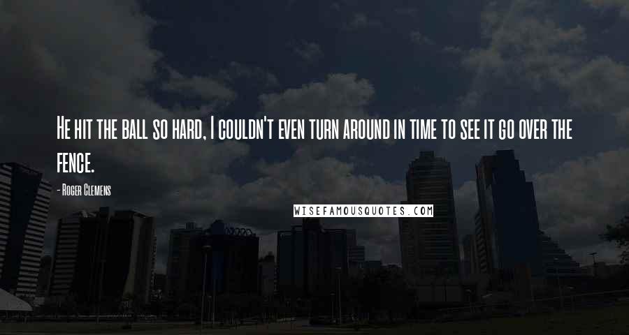 Roger Clemens Quotes: He hit the ball so hard, I couldn't even turn around in time to see it go over the fence.