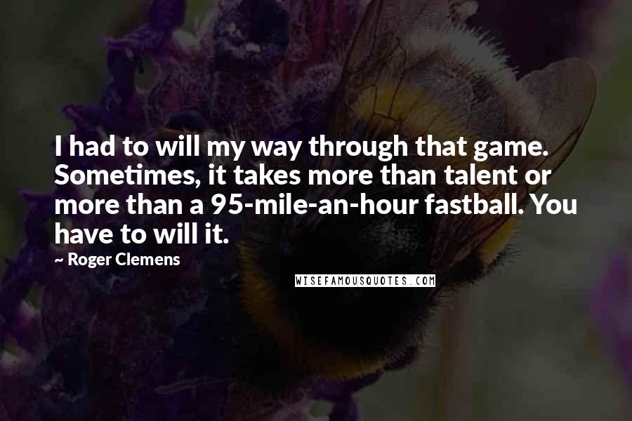 Roger Clemens Quotes: I had to will my way through that game. Sometimes, it takes more than talent or more than a 95-mile-an-hour fastball. You have to will it.
