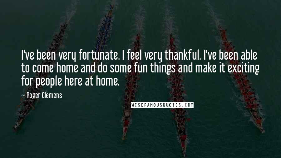 Roger Clemens Quotes: I've been very fortunate. I feel very thankful. I've been able to come home and do some fun things and make it exciting for people here at home.
