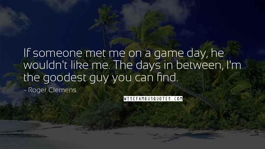 Roger Clemens Quotes: If someone met me on a game day, he wouldn't like me. The days in between, I'm the goodest guy you can find.
