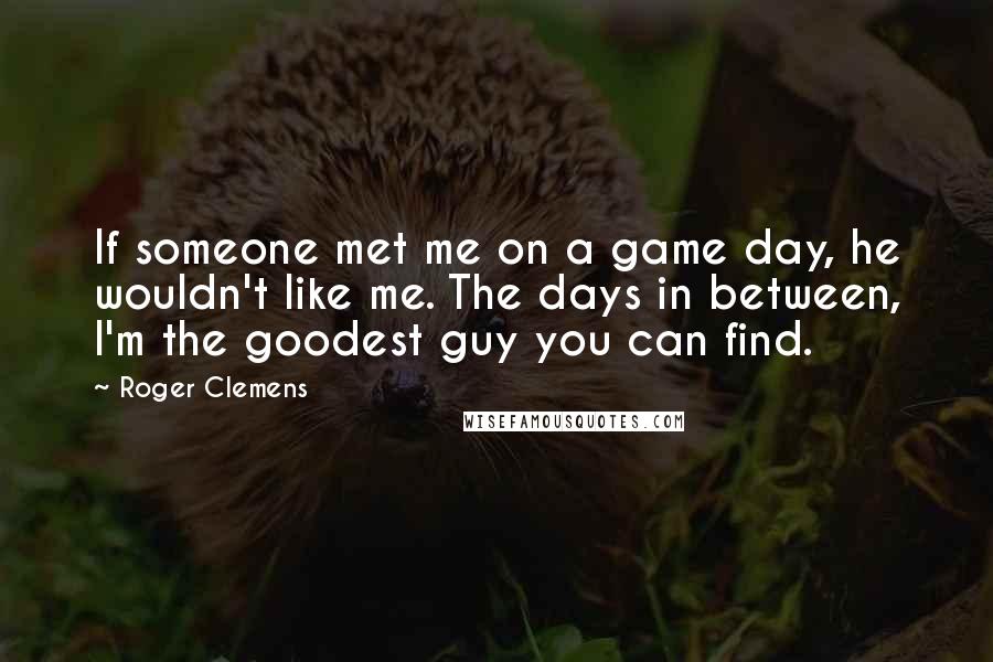 Roger Clemens Quotes: If someone met me on a game day, he wouldn't like me. The days in between, I'm the goodest guy you can find.