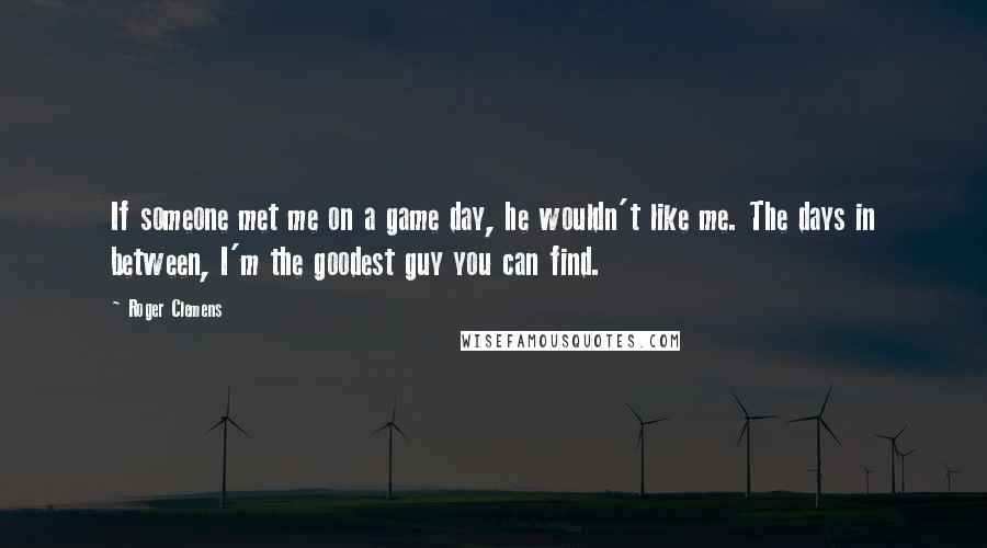 Roger Clemens Quotes: If someone met me on a game day, he wouldn't like me. The days in between, I'm the goodest guy you can find.