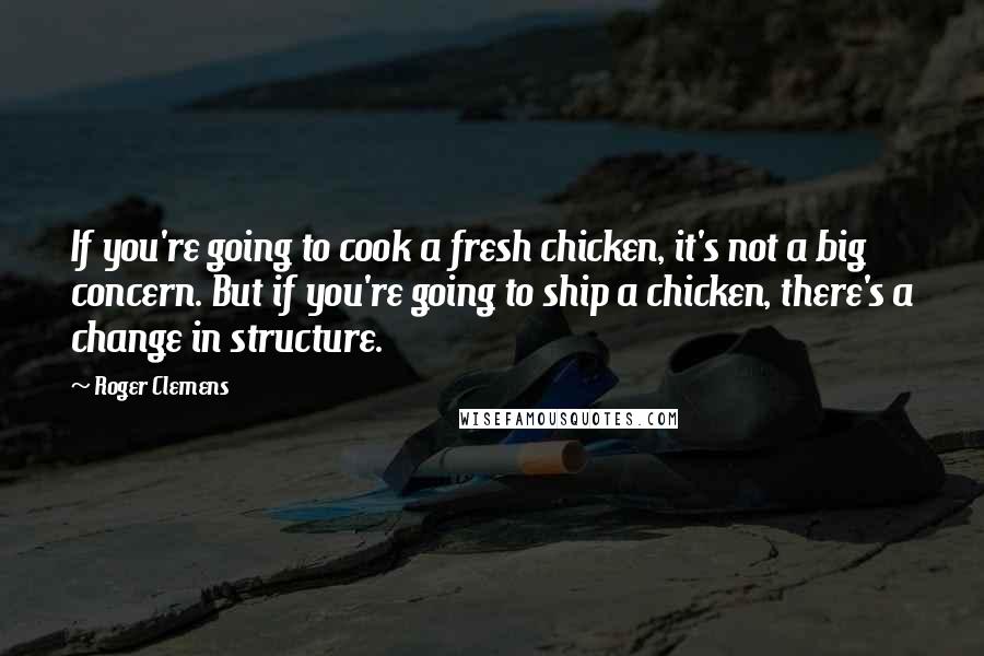 Roger Clemens Quotes: If you're going to cook a fresh chicken, it's not a big concern. But if you're going to ship a chicken, there's a change in structure.