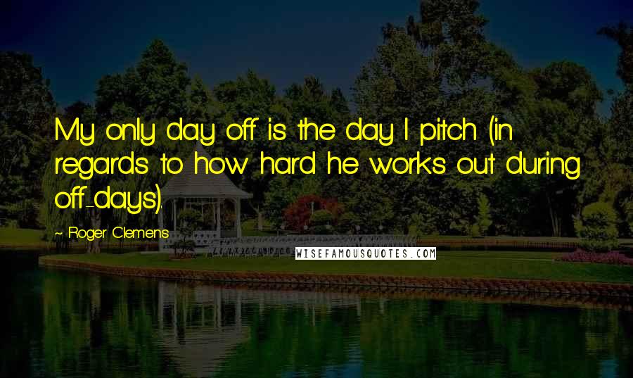 Roger Clemens Quotes: My only day off is the day I pitch (in regards to how hard he works out during off-days).