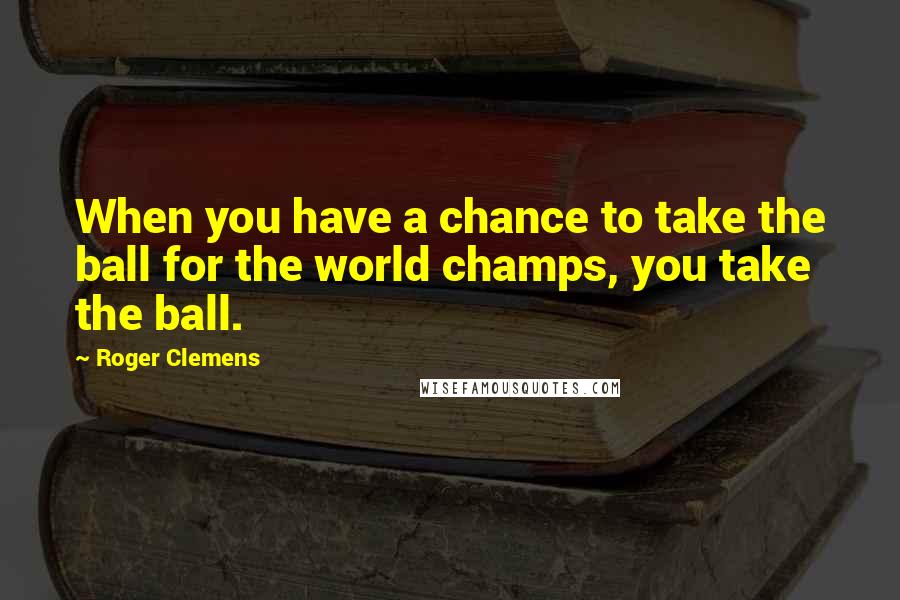 Roger Clemens Quotes: When you have a chance to take the ball for the world champs, you take the ball.