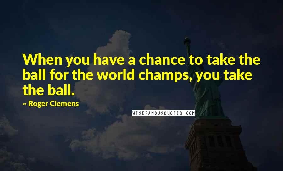 Roger Clemens Quotes: When you have a chance to take the ball for the world champs, you take the ball.