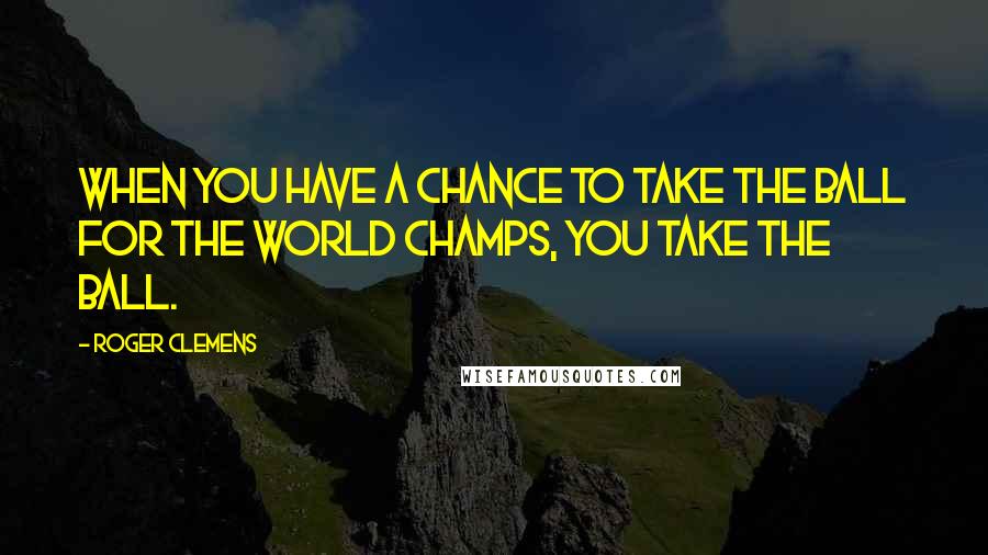 Roger Clemens Quotes: When you have a chance to take the ball for the world champs, you take the ball.