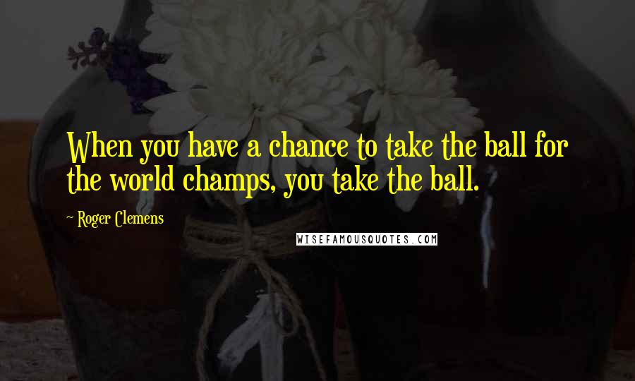 Roger Clemens Quotes: When you have a chance to take the ball for the world champs, you take the ball.