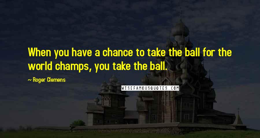 Roger Clemens Quotes: When you have a chance to take the ball for the world champs, you take the ball.