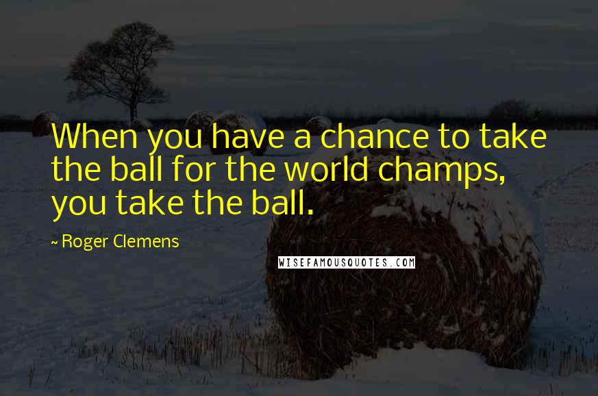 Roger Clemens Quotes: When you have a chance to take the ball for the world champs, you take the ball.